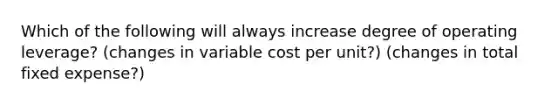 Which of the following will always increase degree of operating leverage? (changes in variable cost per unit?) (changes in total fixed expense?)