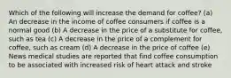 Which of the following will increase the demand for coffee? (a) An decrease in the income of coffee consumers if coffee is a normal good (b) A decrease in the price of a substitute for coffee, such as tea (c) A decrease in the price of a complement for coffee, such as cream (d) A decrease in the price of coffee (e) News medical studies are reported that find coffee consumption to be associated with increased risk of heart attack and stroke