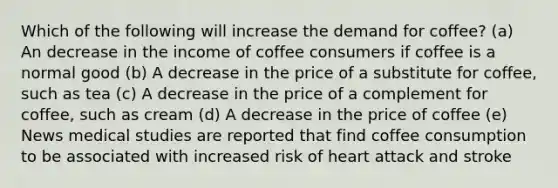 Which of the following will increase the demand for coffee? (a) An decrease in the income of coffee consumers if coffee is a normal good (b) A decrease in the price of a substitute for coffee, such as tea (c) A decrease in the price of a complement for coffee, such as cream (d) A decrease in the price of coffee (e) News medical studies are reported that find coffee consumption to be associated with increased risk of heart attack and stroke