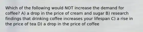 Which of the following would NOT increase the demand for coffee? A) a drop in the price of cream and sugar B) research findings that drinking coffee increases your lifespan C) a rise in the price of tea D) a drop in the price of coffee