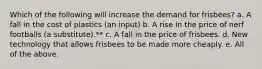 Which of the following will increase the demand for frisbees? a. A fall in the cost of plastics (an input) b. A rise in the price of nerf footballs (a substitute).** c. A fall in the price of frisbees. d. New technology that allows frisbees to be made more cheaply. e. All of the above.