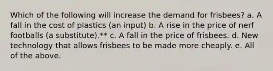 Which of the following will increase the demand for frisbees? a. A fall in the cost of plastics (an input) b. A rise in the price of nerf footballs (a substitute).** c. A fall in the price of frisbees. d. New technology that allows frisbees to be made more cheaply. e. All of the above.