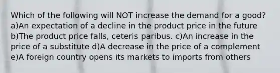 Which of the following will NOT increase the demand for a good? a)An expectation of a decline in the product price in the future b)The product price falls, ceteris paribus. c)An increase in the price of a substitute d)A decrease in the price of a complement e)A foreign country opens its markets to imports from others