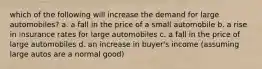 which of the following will increase the demand for large automobiles? a. a fall in the price of a small automobile b. a rise in insurance rates for large automobiles c. a fall in the price of large automobiles d. an increase in buyer's income (assuming large autos are a normal good)