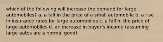 which of the following will increase the demand for large automobiles? a. a fall in the price of a small automobile b. a rise in insurance rates for large automobiles c. a fall in the price of large automobiles d. an increase in buyer's income (assuming large autos are a normal good)