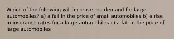 Which of the following will increase the demand for large automobiles? a) a fall in the price of small automobiles b) a rise in insurance rates for a large automobiles c) a fall in the price of large automobiles