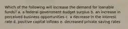 Which of the following will increase the demand for loanable funds? a. a federal government budget surplus b. an increase in perceived business opportunities c. a decrease in the interest rate d. positive capital inflows e. decreased private saving rates