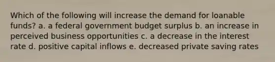 Which of the following will increase the demand for loanable funds? a. a federal government budget surplus b. an increase in perceived business opportunities c. a decrease in the interest rate d. positive capital inflows e. decreased private saving rates