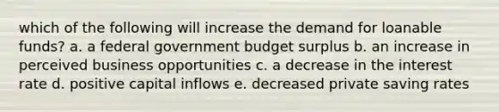 which of the following will increase the demand for loanable funds? a. a federal government budget surplus b. an increase in perceived business opportunities c. a decrease in the interest rate d. positive capital inflows e. decreased private saving rates