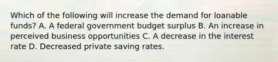 Which of the following will increase the demand for loanable funds? A. A federal government budget surplus B. An increase in perceived business opportunities C. A decrease in the interest rate D. Decreased private saving rates.