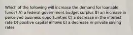 Which of the following will increase the demand for loanable funds? A) a federal government budget surplus B) an increase in perceived business opportunities C) a decrease in the interest rate D) positive capital inflows E) a decrease in private saving rates