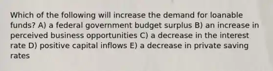 Which of the following will increase the demand for loanable funds? A) a federal government budget surplus B) an increase in perceived business opportunities C) a decrease in the interest rate D) positive capital inflows E) a decrease in private saving rates