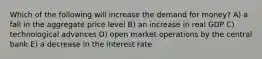 Which of the following will increase the demand for money? A) a fall in the aggregate price level B) an increase in real GDP C) technological advances D) open market operations by the central bank E) a decrease in the interest rate