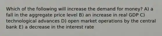 Which of the following will increase the demand for money? A) a fall in the aggregate price level B) an increase in real GDP C) technological advances D) open market operations by the central bank E) a decrease in the interest rate