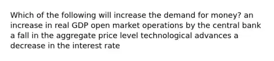 Which of the following will increase the demand for money? an increase in real GDP open market operations by the central bank a fall in the aggregate price level technological advances a decrease in the interest rate