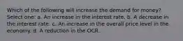 Which of the following will increase the demand for money? Select one: a. An increase in the interest rate. b. A decrease in the interest rate. c. An increase in the overall price level in the economy. d. A reduction in the OCR.