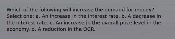 Which of the following will increase <a href='https://www.questionai.com/knowledge/klIDlybqd8-the-demand-for-money' class='anchor-knowledge'>the demand for money</a>? Select one: a. An increase in the interest rate. b. A decrease in the interest rate. c. An increase in the overall price level in the economy. d. A reduction in the OCR.