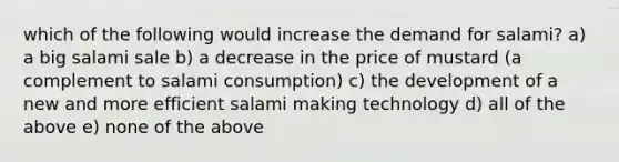 which of the following would increase the demand for salami? a) a big salami sale b) a decrease in the price of mustard (a complement to salami consumption) c) the development of a new and more efficient salami making technology d) all of the above e) none of the above