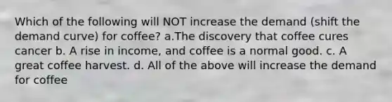 Which of the following will NOT increase the demand (shift the demand curve) for coffee? a.The discovery that coffee cures cancer b. A rise in income, and coffee is a normal good. c. A great coffee harvest. d. All of the above will increase the demand for coffee