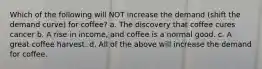 Which of the following will NOT increase the demand (shift the demand curve) for coffee? a. The discovery that coffee cures cancer b. A rise in income, and coffee is a normal good. c. A great coffee harvest. d. All of the above will increase the demand for coffee.