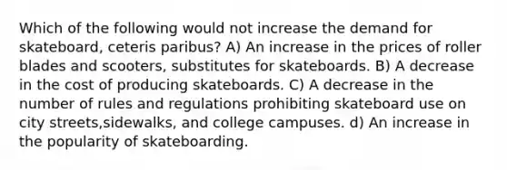 Which of the following would not increase the demand for skateboard, ceteris paribus? A) An increase in the prices of roller blades and scooters, substitutes for skateboards. B) A decrease in the cost of producing skateboards. C) A decrease in the number of rules and regulations prohibiting skateboard use on city streets,sidewalks, and college campuses. d) An increase in the popularity of skateboarding.