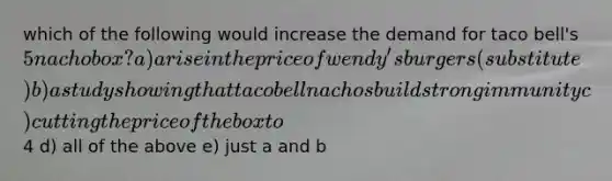 which of the following would increase the demand for taco bell's 5 nacho box? a) a rise in the price of wendy's burgers (substitute) b) a study showing that taco bell nachos build strong immunity c) cutting the price of the box to4 d) all of the above e) just a and b