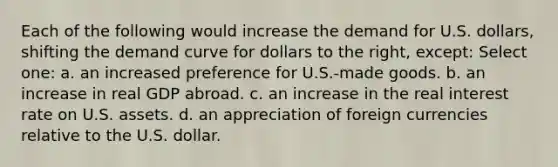 Each of the following would increase the demand for U.S. dollars, shifting the demand curve for dollars to the right, except: Select one: a. an increased preference for U.S.-made goods. b. an increase in real GDP abroad. c. an increase in the real interest rate on U.S. assets. d. an appreciation of foreign currencies relative to the U.S. dollar.