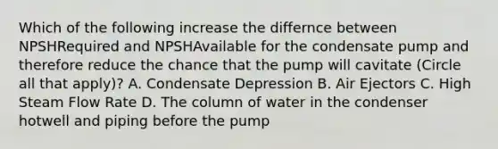 Which of the following increase the differnce between NPSHRequired and NPSHAvailable for the condensate pump and therefore reduce the chance that the pump will cavitate (Circle all that apply)? A. Condensate Depression B. Air Ejectors C. High Steam Flow Rate D. The column of water in the condenser hotwell and piping before the pump