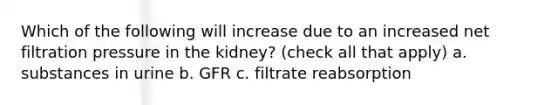 Which of the following will increase due to an increased net filtration pressure in the kidney? (check all that apply) a. substances in urine b. GFR c. filtrate reabsorption