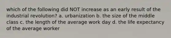 which of the following did NOT increase as an early result of the industrial revolution? a. urbanization b. the size of the middle class c. the length of the average work day d. the life expectancy of the average worker