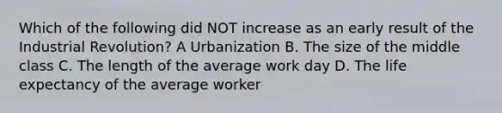 Which of the following did NOT increase as an early result of the Industrial Revolution? A Urbanization B. The size of the middle class C. The length of the average work day D. The life expectancy of the average worker