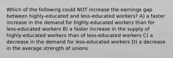 Which of the following could NOT increase the earnings gap between highly-educated and less-educated workers? A) a faster increase in the demand for highly-educated workers than for less-educated workers B) a faster increase in the supply of highly-educated workers than of less-educated workers C) a decrease in the demand for less-educated workers D) a decrease in the average strength of unions