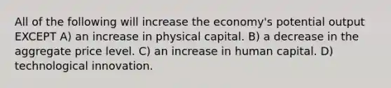 All of the following will increase the economy's potential output EXCEPT A) an increase in physical capital. B) a decrease in the aggregate price level. C) an increase in human capital. D) technological innovation.