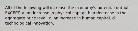 All of the following will increase the economy's potential output EXCEPT: a. an increase in physical capital. b. a decrease in the aggregate price level. c. an increase in human capital. d. technological innovation.