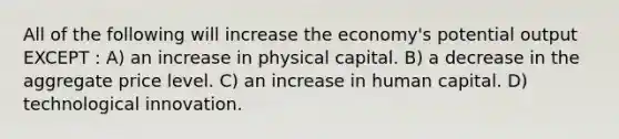 All of the following will increase the economy's potential output EXCEPT : A) an increase in physical capital. B) a decrease in the aggregate price level. C) an increase in human capital. D) technological innovation.