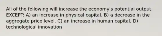 All of the following will increase the economy's potential output EXCEPT: A) an increase in physical capital. B) a decrease in the aggregate price level. C) an increase in human capital. D) technological innovation