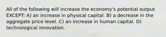 All of the following will increase the economy's potential output EXCEPT: A) an increase in physical capital. B) a decrease in the aggregate price level. C) an increase in human capital. D) technological innovation.