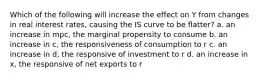 Which of the following will increase the effect on Y from changes in real interest rates, causing the IS curve to be flatter? a. an increase in mpc, the marginal propensity to consume b. an increase in c, the responsiveness of consumption to r c. an increase in d, the responsive of investment to r d. an increase in x, the responsive of net exports to r