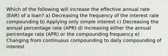 Which of the following will increase the effective annual rate (EAR) of a loan? a) Decreasing the frequency of the interest rate compounding b) Applying only simple interest c) Decreasing the annual percentage rate (APR) d) Increasing either the annual percentage rate (APR) or the compounding frequency e) Changing from continuous compounding to daily compounding of interest