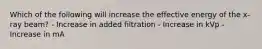 Which of the following will increase the effective energy of the x-ray beam? - Increase in added filtration - Increase in kVp - Increase in mA