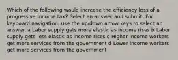 Which of the following would increase the efficiency loss of a progressive income tax? Select an answer and submit. For keyboard navigation, use the up/down arrow keys to select an answer. a Labor supply gets more elastic as income rises b Labor supply gets less elastic as income rises c Higher income workers get more services from the government d Lower-income workers get more services from the government