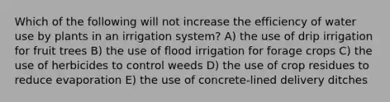 Which of the following will not increase the efficiency of water use by plants in an irrigation system? A) the use of drip irrigation for fruit trees B) the use of flood irrigation for forage crops C) the use of herbicides to control weeds D) the use of crop residues to reduce evaporation E) the use of concrete-lined delivery ditches