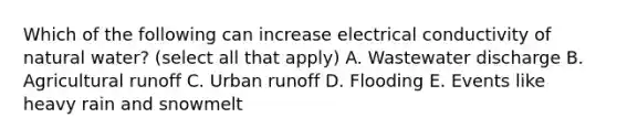 Which of the following can increase electrical conductivity of natural water? (select all that apply) A. Wastewater discharge B. Agricultural runoff C. Urban runoff D. Flooding E. Events like heavy rain and snowmelt