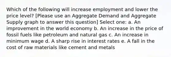 Which of the following will increase employment and lower the price level? [Please use an Aggregate Demand and Aggregate Supply graph to answer this question] Select one: a. An improvement in the world economy b. An increase in the price of fossil fuels like petroleum and natural gas c. An increase in minimum wage d. A sharp rise in interest rates e. A fall in the cost of raw materials like cement and metals