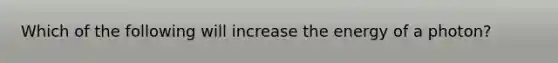 Which of the following will increase the energy of a photon?