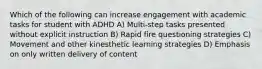 Which of the following can increase engagement with academic tasks for student with ADHD A) Multi-step tasks presented without explicit instruction B) Rapid fire questioning strategies C) Movement and other kinesthetic learning strategies D) Emphasis on only written delivery of content