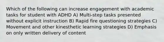 Which of the following can increase engagement with academic tasks for student with ADHD A) Multi-step tasks presented without explicit instruction B) Rapid fire questioning strategies C) Movement and other kinesthetic learning strategies D) Emphasis on only written delivery of content