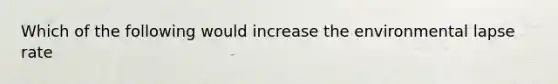 Which of the following would increase the environmental lapse rate