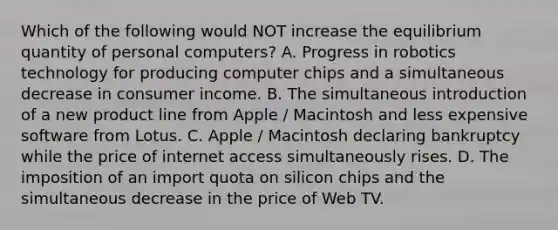 Which of the following would NOT increase the equilibrium quantity of personal computers? A. Progress in robotics technology for producing computer chips and a simultaneous decrease in consumer income. B. The simultaneous introduction of a new product line from Apple / Macintosh and less expensive software from Lotus. C. Apple / Macintosh declaring bankruptcy while the price of internet access simultaneously rises. D. The imposition of an import quota on silicon chips and the simultaneous decrease in the price of Web TV.