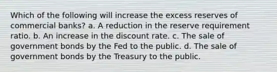 Which of the following will increase the excess reserves of commercial banks? a. A reduction in the reserve requirement ratio. b. An increase in the discount rate. c. The sale of government bonds by the Fed to the public. d. The sale of government bonds by the Treasury to the public.